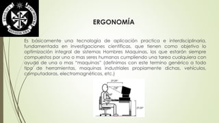 ERGONOMÍA 
Es básicamente una tecnología de aplicación practica e interdisciplinaria, 
fundamentada en investigaciones científicas, que tienen como objetivo lo 
optimización integral de sistemas Hombres Maquinas, los que estarán siempre 
compuestos por uno o mas seres humanos cumpliendo una tarea cualquiera con 
ayuda de una o mas “maquinas” (definimos con este termino genérico a todo 
tipo de herramientas, maquinas industriales propiamente dichas, vehículos, 
computadoras, electromagnéticos, etc.) 
 