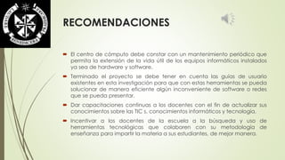 RECOMENDACIONES 
 El centro de cómputo debe constar con un mantenimiento periódico que 
permita la extensión de la vida útil de los equipos informáticos instalados 
ya sea de hardware y software. 
 Terminado el proyecto se debe tener en cuenta las guías de usuario 
existentes en esta investigación para que con estas herramientas se pueda 
solucionar de manera eficiente algún inconveniente de software o redes 
que se pueda presentar. 
 Dar capacitaciones continuas a los docentes con el fin de actualizar sus 
conocimientos sobre las TIC s, conocimientos informáticos y tecnología. 
 Incentivar a los docentes de la escuela a la búsqueda y uso de 
herramientas tecnológicas que colaboren con su metodología de 
enseñanza para impartir la materia a sus estudiantes, de mejor manera. 

