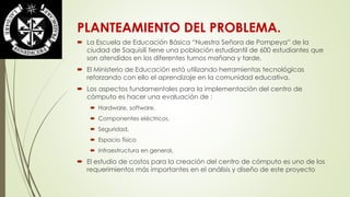 PLANTEAMIENTO DEL PROBLEMA. 
 La Escuela de Educación Básica “Nuestra Señora de Pompeya” de la 
ciudad de Saquisilí tiene una población estudiantil de 600 estudiantes que 
son atendidos en los diferentes turnos mañana y tarde. 
 El Ministerio de Educación está utilizando herramientas tecnológicas 
reforzando con ello el aprendizaje en la comunidad educativa. 
 Los aspectos fundamentales para la implementación del centro de 
cómputo es hacer una evaluación de : 
 Hardware, software, 
 Componentes eléctricos, 
 Seguridad, 
 Espacio físico 
 Infraestructura en general, 
 El estudio de costos para la creación del centro de cómputo es uno de los 
requerimientos más importantes en el análisis y diseño de este proyecto 
 