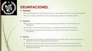 DELIMITACIONES. 
 Temporal: 
 El diseño del centro de cómputo es en un centro educativo en la ciudad de Saquisilí. 
 Con un tiempo estimado de cinco meses para elaborar el análisis y diseño. 
 Espacial: 
 El proyecto se realiza: en la Escuela de Educación Básica “Nuestra Señora de 
Pompeya”, 
 ubicado en la Provincia de Cotopaxi, cantón Saquisilí del recinto Saquisilí. 
 Los objetos de estudio en el proyecto son: director, sub director, docentes y 
estudiantes. 
 Teórica: 
 Propuesta de los equipos, materiales didácticos, espacio físico, elementos para la 
conexión en red y la seguridad de los equipos. 
 Definición de las funciones del encargado e instructor del centro de cómputo 
 Elaboración de manuales: Políticas y procedimientos para la administración del 
centro de cómputo 
 