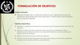 FORMULACIÓN DE OBJETIVOS 
. 
Objetivo General. 
 Elaborar el diseño de un centro de cómputo que mejorará el proceso de 
enseñanza aprendizaje del Centro Educativo “Nuestra Señora de Pompeya” 
de la ciudad de Saquisilí 
Objetivos Específicos. 
 Identificar y establecer los elementos necesarios para la Implementación del centro de 
cómputo. 
 Elaborar un plano donde se presente la estructura física y la distribución de los 
dispositivos de hardware así como los componentes eléctricos, aire acondicionado, 
para el centro de cómputo. 
 Diseñar una red para todo el centro de cómputo. 
 Definir las funciones del encargado del centro de cómputo y el instructor; además la 
creación de manuales: políticas y procedimientos. 
 