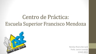 Centro de Práctica:
Escuela Superior Francisco Mendoza
Norelys Rivera Bernard
Profa. Janice Lorenzo
SOWO 4911
 