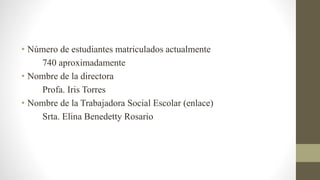 • Número de estudiantes matriculados actualmente
740 aproximadamente
• Nombre de la directora
Profa. Iris Torres
• Nombre de la Trabajadora Social Escolar (enlace)
Srta. Elina Benedetty Rosario
 