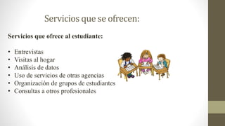 Servicios que se ofrecen:
Servicios que ofrece al estudiante:
• Entrevistas
• Visitas al hogar
• Análisis de datos
• Uso de servicios de otras agencias
• Organización de grupos de estudiantes
• Consultas a otros profesionales
 