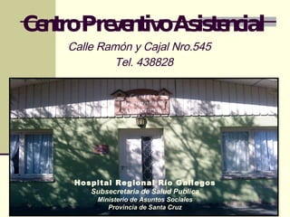 Centro Preventivo Asistencial Calle Ramón y Cajal Nro.545   Tel. 438828 Hospital Regional Río Gallegos Subsecretaria de Salud Publica Ministerio de Asuntos Sociales Provincia de Santa Cruz 