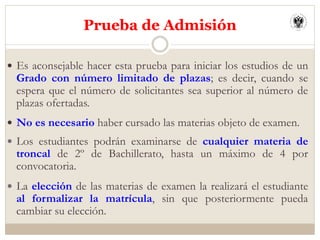 —  Es aconsejable hacer esta prueba para iniciar los estudios de un
Grado con número limitado de plazas; es decir, cuando se
espera que el número de solicitantes sea superior al número de
plazas ofertadas.
—  No es necesario haber cursado las materias objeto de examen.
—  Los estudiantes podrán examinarse de cualquier materia de
troncal de 2º de Bachillerato, hasta un máximo de 4 por
convocatoria.
—  La elección de las materias de examen la realizará el estudiante
al formalizar la matrícula, sin que posteriormente pueda
cambiar su elección.
Prueba de Admisión
 