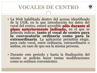 VOCALES DE CENTRO
—  La Web habilitada dentro del acceso identificado
de la UGR, en la que introducirán los datos del
vocal del centro, estará accesible sólo durante el
plazo anteriormente indicado, en el que se
deberán indicar, tanto el vocal de centro para
la convocatoria ordinaria como para la
extraordinaria. La aplicación permitirá elegir,
para cada vocal, entre ordinaria, extraordinaria o
ambas, en caso de que sea la misma persona.
—  Durante este periodo y hasta la finalización del
mismo se podrán hacer tantas modificaciones
como se estimen convenientes.
 