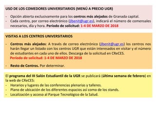 USO	DE	LOS	COMEDORES	UNIVERSITARIOS	(MENÚ	A	PRECIO	UGR)	
	
-  Opción	abierta	exclusivamente	para	los	centros	más	alejados	de	Granada	capital.	
-  Cada	centro,	por	correo	electrónico	(jlbenit@ugr.es),	indicará	el	número	de	comensales	
necesarios,	día	y	hora.	Período	de	solicitud:	1-4	DE	MARZO	DE	2018	
VISITAS	A	LOS	CENTROS	UNIVERSITARIOS	
	
-  Centros	más	alejados:	A	través	de	correo	electrónico	(jlbenit@ugr.es)	los	centros	nos	
harán	llegar	un	listado	con	los	centros	UGR	que	están	interesados	en	visitar	y	el	número	
de	estudiantes	en	cada	uno	de	ellos.	Descarga	de	la	solicitud	en	CReCES.	
Período	de	solicitud:	1-4	DE	MARZO	DE	2018	
	
-  Resto	de	Centros.	Por	determinar.	
El	programa	del	III	Salón	Estudiantil	de	la	UGR	se	publicará	(última	semana	de	febrero)	en	
la	web	de	CReCES:	
-  Horarios	y	lugares	de	las	conferencias	plenarias	y	talleres.	
-  Plano	de	ubicación	de	los	diferentes	espacios	así	como	de	los	stands.	
-  Localización	y	acceso	al	Parque	Tecnológico	de	la	Salud.	
 