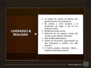 LIDERAZGO &
REALIDAD
 La cadena de salones de belleza más
grande del país y de Sudamérica.
 30 salones a nivel nacional y la
proyección de llegar a 50 en los
próximos 2 años.
 80 000 atenciones al mes.
 Referente de las mejores marcas del
mundo: Lóreal, Revlon, Kerastase.
 Más de 800 colaboradores.
 Centro de formación especializado de
alta peluquería y estética con 400
alumnos.
 4 marcas propias: Question, Idraet ,
Probella y Montalvo Instituto.
 