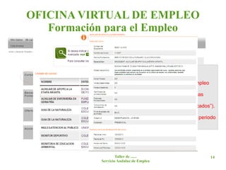 OFICINA VIRTUAL DE EMPLEO
   Formación para el Empleo


          Pinchando en las siguientes pantallas en:
          -> Cursos disponibles.
           -> Oferta de formación Profesional para el Empleo
          gestionada por la Junta de Andalucía.
            -> Cursos dirigidos prioritariamente a Personas
          Desempleadas.
             -> Provincia (elegir en tipo de curso “Convocados”).

          Se obtiene el listado de cursos disponibles en periodo
          de solicitud.




                     Taller de ......                          14
             Servicio Andaluz de Empleo
 
