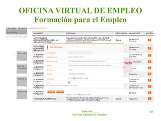 OFICINA VIRTUAL DE EMPLEO
   Formación para el Empleo


                   Pinchando en las siguientes pantallas en:
                   -> Cursos disponibles.
                    -> Oferta de formación Profesional para el Empleo
                   gestionada por la Junta de Andalucía.
                               Pinchando en este apartado
     Pinchando en el-> Cursosse pueden crear alertas a Personas
                      curso     dirigidos prioritariamente
                   Desempleadas.
     se muestran los datos
                      -> Provincia (elegir en tipo de curso “Previstos”).
     específicos del curso.

                    Se obtiene el listado de cursos previstos.




                              Taller de ......                          15
                      Servicio Andaluz de Empleo
 