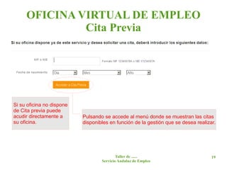OFICINA VIRTUAL DE EMPLEO
              Cita Previa




Si su oficina no dispone
de Cita previa puede
acudir directamente a      Pulsando se accede al menú donde se muestran las citas
su oficina.                disponibles en función de la gestión que se desea realizar.




                                           Taller de ......                         19
                                   Servicio Andaluz de Empleo
 