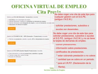 OFICINA VIRTUAL DE EMPLEO
         Cita Previa coger una cita de este tipo para
                 Se debe
                                 cualquier gestión con el S.E.PE.
                                 (antiguo I.N.E.M.): una cita de este
                                      Se debe coger
                                      tipo para cualquier gestión con
                                      el S.A.E.:
                                 - solicitar prestaciones, subsidios o
                                  ayudas por desempleo. empleo.
                                      - obtener demanda de
                               Setramitar elprimera vez.para nuevos
                                - debe por pago único este tipo para
                                        * coger una cita de
                               solicitar*prestaciones, subsidios o ayudas
                                          después de trabajar.
                                  nuevos autónomos. renovar.
                                        * después de no
                               al S.E.P.E. (antiguo I.N.E.M.) y no se tiene
                               la- tarjeta de demanda de empleo.
                                    partes de baja datospersonas que
                                       - incorporar para a la demanda.
                                  cobran prestaciones.
                                    - información de cursos.
                                 - información sobre prestaciones.
                                      - información talleres de empleo.
                                 - certificados de prestaciones.
                                     - información escuelas taller.
                                   * estar cobrando prestación o empleo.
                                      - información de ofertas de no cobrar.
                                   * cantidad que se cobra en un periodo.
                                      - certificados de desempleo.
                                   * para el I.R.P.F. (Declaración de la
                                     Renta).
                            Taller de ......                               20
                    Servicio Andaluz de Empleo
 