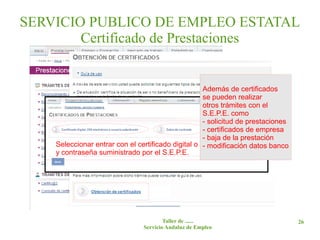 SERVICIO PUBLICO DE EMPLEO ESTATAL
        Certificado de Prestaciones


                                                     Además de certificados
                                                     se pueden realizar
                                                     otros trámites con el
                                                     S.E.P.E. como
                                                     - solicitud de prestaciones
                                                     - certificados de empresa
                                                     - baja de la prestación
    Seleccionar entrar con el certificado digital o con el usuario datos banco
                                                     - modificación
    y contraseña suministrado por el S.E.P.E.




                                        Taller de ......                           26
                                Servicio Andaluz de Empleo
 