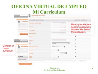 OFICINA VIRTUAL DE EMPLEO
              Mi Curriculum
                    En caso de no haber creado ningún
                    curriculum desde “Mis Datos Profesionales”.
                    Se puede crear un curriculum desde esta
                    pantalla con los datos disponibles.
                                              Misma pantalla para
                                              generar curriculums
                                              vista en “Mis Datos
                                              Profesionales”.



                          Listado de curriculums generados.
Generar un
nuevo
curriculum




                         Taller de ......                           8
                 Servicio Andaluz de Empleo
 