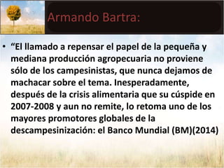 Armando Bartra: 
• “El llamado a repensar el papel de la pequeña y 
mediana producción agropecuaria no proviene 
sólo de los campesinistas, que nunca dejamos de 
machacar sobre el tema. Inesperadamente, 
después de la crisis alimentaria que su cúspide en 
2007-2008 y aun no remite, lo retoma uno de los 
mayores promotores globales de la 
descampesinización: el Banco Mundial (BM)(2014) 
 