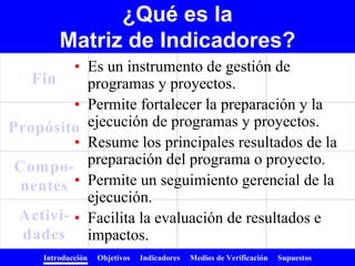 Introducción Objetivos Indicadores Medios de Verificación Supuestos
Fin
Propósito
Compo-
nentes
Activi-
dades
• Es un instrumento de gestión de
programas y proyectos.
• Permite fortalecer la preparación y la
ejecución de programas y proyectos.
• Resume los principales resultados de la
preparación del programa o proyecto.
• Permite un seguimiento gerencial de la
ejecución.
• Facilita la evaluación de resultados e
impactos.
¿Qué es la
Matriz de Indicadores?
 