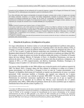 Panorama social de América Latina 2009. Capítulo I. Versión preliminar no sometida a revisión editorial


encuesta con las resultantes de una estimación de la cuenta de ingresos y gastos de los hogares del Sistema de Cuentas
Nacionales (SCN), elaborada para este propósito a partir de información oficial.

Las cifras utilizadas sobre ingreso corresponden al concepto de ingreso corriente total, es decir, al ingreso por concepto
del trabajo asalariado, monetario y en especie; del trabajo independiente, incluidos el autosuministro y el valor del
consumo de productos producidos por el hogar; de las rentas de la propiedad, las jubilaciones y pensiones y otras
transferencias recibidas por los hogares. En la mayoría de los países, el ingreso de los hogares incluye, además, un valor
imputado por concepto de arriendo de las viviendas habitadas por sus propietarios.
--------
Fuente: Comisión Económica para América Latina y el Caribe (CEPAL).
a Las únicas excepciones a este criterio general son las del Brasil y el Perú. En el Brasil se utilizaron las líneas de indigencia
estimadas para cada zona del país, en el marco de un trabajo conjunto del Instituto Brasileño de Geografía y Estadística (IBGE), el
Instituto de Investigación Económica Aplicada (IPEA) y la CEPAL, realizado a fines de los años noventa. En el Perú, en tanto, se
emplearon las líneas de indigencia y de pobreza estimadas por el Instituto Nacional de Estadística e Informática, en el marco del
“Programa para el mejoramiento de las encuestas y la medición de las condiciones de vida en América Latina y el Caribe”
implementado en ese país.
b Cuando no se disponía de datos derivados del procesamiento de una encuesta reciente de este tipo, se utilizaron otros antecedentes
pertinentes sobre consumo familiar.



2.         Situación de la pobreza y la indigencia en los países

Un rasgo sobresaliente de América Latina es la elevada heterogeneidad de la pobreza entre países.
Los menores niveles de pobreza se registran en la Argentina (datos solo del área urbana), Chile, el
Uruguay y Costa Rica, con tasas de pobreza inferiores al 22% y tasas de indigencia de entre un 3%
y un 7%. Por su parte, el grupo de pobreza media-baja está constituido por el Brasil, Panamá y la
República Bolivariana de Venezuela, en los que la tasa de pobreza se mantiene por debajo del 30%.
Por su parte, el grupo de países con niveles de pobreza media-alta incluye a Colombia, el Ecuador
(datos del área urbana), México, El Salvador, el Perú y la República Dominicana, con tasas de
pobreza de entre un 35% y un 48%. Los países con las tasas más altas de pobreza e indigencia, que
superan el 50% y el 30% respectivamente, son Bolivia, Guatemala, Honduras, Nicaragua y el
Paraguay (véase el cuadro I.A-1 del anexo al final del capítulo).

Las nuevas cifras disponibles al año 2008 reflejan una evolución positiva de la pobreza respecto de
2007. En Brasil, Perú y Uruguay (datos del área urbana) la incidencia se redujo en al menos 3
puntos porcentuales, en Costa Rica y Paraguay lo hizo en más de 2 puntos porcentuales, y en
Panamá y la República Bolivariana de Venezuela se registró una disminución en torno a un punto
porcentual. Cabe mencionar también a Colombia, que registró una reducción de 4 puntos
porcentuales, pero en este caso referida al período 2005-2008.2 En tanto, Ecuador y República
Dominicana no mostraron variaciones significativas. El único país en el que se registró un
empeoramiento en la situación de la pobreza fue México, cuyo incremento de 3,1 puntos
porcentuales entre 2006 y 2008 refleja los primeros efectos de la crisis económica que se empezó a
manifestar hacia fines del año (véase el gráfico I.2).

2
 Los datos de 2008 provienen de una nueva encuesta de hogares, que ha sido empalmada con la serie anterior por el
Departamento Administrativo Nacional de Estadística y el Departamento Nacional de Planeación de Colombia. Debido
a que la CEPAL no ha concluido el proceso de internalización de los nuevos relevamientos, se ha estimado
preliminarmente los datos de 2008 aplicando a los valores de 2005 (estimados por la CEPAL) las variaciones
porcentuales implícitas en las cifras difundidas oficialmente por el país (comunicado de prensa del DANE, del 24 de
agosto de 2008, http://www.dane.gov.co/files/noticias/Presentacion_pobreza_dane_DNP.pdf).


                                                                 7
 