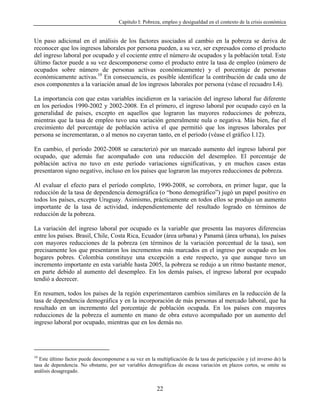 Capítulo I: Pobreza, empleo y desigualdad en el contexto de la crisis económica


Un paso adicional en el análisis de los factores asociados al cambio en la pobreza se deriva de
reconocer que los ingresos laborales por persona pueden, a su vez, ser expresados como el producto
del ingreso laboral por ocupado y el cociente entre el número de ocupados y la población total. Este
último factor puede a su vez descomponerse como el producto entre la tasa de empleo (número de
ocupados sobre número de personas activas económicamente) y el porcentaje de personas
económicamente activas.10 En consecuencia, es posible identificar la contribución de cada uno de
esos componentes a la variación anual de los ingresos laborales por persona (véase el recuadro I.4).

La importancia con que estas variables incidieron en la variación del ingreso laboral fue diferente
en los períodos 1990-2002 y 2002-2008. En el primero, el ingreso laboral por ocupado cayó en la
generalidad de países, excepto en aquellos que lograron las mayores reducciones de pobreza,
mientras que la tasa de empleo tuvo una variación generalmente nula o negativa. Más bien, fue el
crecimiento del porcentaje de población activa el que permitió que los ingresos laborales por
persona se incrementaran, o al menos no cayeran tanto, en el período (véase el gráfico I.12).

En cambio, el período 2002-2008 se caracterizó por un marcado aumento del ingreso laboral por
ocupado, que además fue acompañado con una reducción del desempleo. El porcentaje de
población activa no tuvo en este período variaciones significativas, y en muchos casos estas
presentaron signo negativo, incluso en los países que lograron las mayores reducciones de pobreza.

Al evaluar el efecto para el período completo, 1990-2008, se corrobora, en primer lugar, que la
reducción de la tasa de dependencia demográfica (o “bono demográfico”) jugó un papel positivo en
todos los países, excepto Uruguay. Asimismo, prácticamente en todos ellos se produjo un aumento
importante de la tasa de actividad, independientemente del resultado logrado en términos de
reducción de la pobreza.

La variación del ingreso laboral por ocupado es la variable que presenta las mayores diferencias
entre los países. Brasil, Chile, Costa Rica, Ecuador (área urbana) y Panamá (área urbana), los países
con mayores reducciones de la pobreza (en términos de la variación porcentual de la tasa), son
precisamente los que presentaron los incrementos más marcados en el ingreso por ocupado en los
hogares pobres. Colombia constituye una excepción a este respecto, ya que aunque tuvo un
incremento importante en esta variable hasta 2005, la pobreza se redujo a un ritmo bastante menor,
en parte debido al aumento del desempleo. En los demás países, el ingreso laboral por ocupado
tendió a decrecer.

En resumen, todos los países de la región experimentaron cambios similares en la reducción de la
tasa de dependencia demográfica y en la incorporación de más personas al mercado laboral, que ha
resultado en un incremento del porcentaje de población ocupada. En los países con mayores
reducciones de la pobreza el aumento en mano de obra estuvo acompañado por un aumento del
ingreso laboral por ocupado, mientras que en los demás no.




10
   Este último factor puede descomponerse a su vez en la multiplicación de la tasa de participación y (el inverso de) la
tasa de dependencia. No obstante, por ser variables demográficas de escasa variación en plazos cortos, se omite su
análisis desagregado.


                                                          22
 