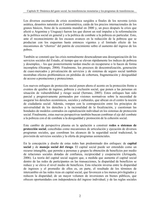 Capítulo II: Dinámica del gasto social, las transferencias monetarias y los programas de transferencias…


Los diversos escenarios de crisis económica surgidos a finales de los noventa (crisis
asiática, desastres naturales en Centroamérica, caída de los precios internacionales de los
granos básicos, freno de la economía mundial en 2000 y, un poco después la crisis que
afectó a Argentina y Uruguay) fueron los que dieron un real impulso a la reformulación
de la política social en general y a la política de combate a la pobreza en particular. Esto,
ante el reconocimiento de los escasos avances en la reducción de la pobreza que se
producían con los esquemas hasta entonces vigentes y el limitado efecto de los
mecanismos de “chorreo” del patrón de crecimiento sobre el aumento del ingreso de los
pobres.

También se constató que las crisis normalmente desencadenan una desorganización de los
servicios sociales del Estado, al tiempo que se elevan rápidamente los índices de pobreza
y desempleo, - los que posteriormente tardan mucho en recuperarse o lo hacen de forma
incompleta (Ocampo, 2004). Finalmente, los procesos de descentralización, generación
de cuasi-mercados y privatización de servicios y de sistemas de seguro social también
mostraban efectos problemáticos en pérdidas de cobertura, fragmentación y desigualdad
de acceso a prestaciones y protecciones.

Los nuevos enfoques de protección social ponen ahora el acento en la protección frente a
eventos de quiebre de ingreso, pobreza y exclusión social, que ponen a las personas en
situación de vulnerabilidad y riesgo social (Serrano, 2005). Estos enfoques han sido
parcial y progresivamente permeados por visiones normativas sobre la necesidad de
asegurar los derechos económicos, sociales y culturales, que ubican en el centro la noción
de ciudadanía social. Además, rompen con la contraposición entre los principios de
universalidad de los derechos y la racionalidad de la focalización, y cuestionan las
bondades de modelos centrados en capitalización individual en los sistemas de protección
social. Finalmente, estas nuevas perspectivas también buscan combinar el eje del combate
a la pobreza con el de combate a la desigualdad y promoción de la cohesión social.

Este cambio de perspectiva plasma en la apelación a construir redes o sistemas de
protección social, concebidas como mecanismos de articulación y ejecución de diversos
programas sociales, que coordinan los alcances de la seguridad social tradicional, la
provisión de servicios sociales y la oferta de programas asistenciales.

En la concepción y diseño de estas redes han predominado dos enfoques: de capital
social y de manejo social del riesgo. El capital social puede ser entendido como un
recurso intangible, que permite a personas y grupos la obtención de beneficios por medio
de relaciones sociales dotadas de confianza, reciprocidad y cooperación (Arriagada,
2006). La teoría del capital social sugiere que, a medida que aumenta el capital social
dentro de las redes de participantes en las transacciones, la disparidad de beneficios se
reduce y se eleva el nivel medio de beneficios. Esta relación inversa entre la disparidad
de ingresos y el promedio de ellos es, en parte, el resultado de los términos de
intercambio en las redes ricas en capital social, que favorecen a los menos privilegiados y
reducen la disparidad; de un mayor volumen de inversiones en bienes públicos, que
ofrecen oportunidades con independencia del ingreso individual; y de las reglas sociales




                                                   2
 