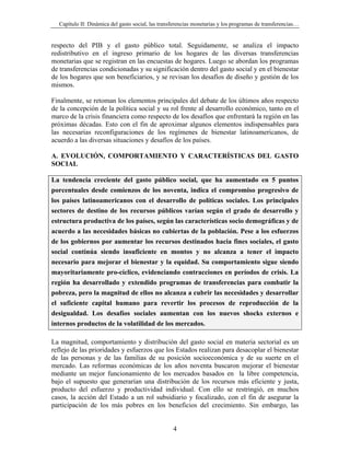 Capítulo II: Dinámica del gasto social, las transferencias monetarias y los programas de transferencias…


respecto del PIB y el gasto público total. Seguidamente, se analiza el impacto
redistributivo en el ingreso primario de los hogares de las diversas transferencias
monetarias que se registran en las encuestas de hogares. Luego se abordan los programas
de transferencias condicionadas y su significación dentro del gasto social y en el bienestar
de los hogares que son beneficiarios, y se revisan los desafíos de diseño y gestión de los
mismos.

Finalmente, se retoman los elementos principales del debate de los últimos años respecto
de la concepción de la política social y su rol frente al desarrollo económico, tanto en el
marco de la crisis financiera como respecto de los desafíos que enfrentará la región en las
próximas décadas. Esto con el fin de aproximar algunos elementos indispensables para
las necesarias reconfiguraciones de los regímenes de bienestar latinoamericanos, de
acuerdo a las diversas situaciones y desafíos de los países.

A. EVOLUCIÓN, COMPORTAMIENTO Y CARACTERÍSTICAS DEL GASTO
SOCIAL

La tendencia creciente del gasto público social, que ha aumentado en 5 puntos
porcentuales desde comienzos de los noventa, indica el compromiso progresivo de
los países latinoamericanos con el desarrollo de políticas sociales. Los principales
sectores de destino de los recursos públicos varían según el grado de desarrollo y
estructura productiva de los países, según las características socio demográficas y de
acuerdo a las necesidades básicas no cubiertas de la población. Pese a los esfuerzos
de los gobiernos por aumentar los recursos destinados hacia fines sociales, el gasto
social continúa siendo insuficiente en montos y no alcanza a tener el impacto
necesario para mejorar el bienestar y la equidad. Su comportamiento sigue siendo
mayoritariamente pro-cíclico, evidenciando contracciones en períodos de crisis. La
región ha desarrollado y extendido programas de transferencias para combatir la
pobreza, pero la magnitud de ellos no alcanza a cubrir las necesidades y desarrollar
el suficiente capital humano para revertir los procesos de reproducción de la
desigualdad. Los desafíos sociales aumentan con los nuevos shocks externos e
internos productos de la volatilidad de los mercados.

La magnitud, comportamiento y distribución del gasto social en materia sectorial es un
reflejo de las prioridades y esfuerzos que los Estados realizan para desacoplar el bienestar
de las personas y de las familias de su posición socioeconómica y de su suerte en el
mercado. Las reformas económicas de los años noventa buscaron mejorar el bienestar
mediante un mejor funcionamiento de los mercados basados en la libre competencia,
bajo el supuesto que generarían una distribución de los recursos más eficiente y justa,
producto del esfuerzo y productividad individual. Con ello se restringió, en muchos
casos, la acción del Estado a un rol subsidiario y focalizado, con el fin de asegurar la
participación de los más pobres en los beneficios del crecimiento. Sin embargo, las


                                                   4
 