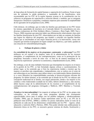 Capítulo II: Dinámica del gasto social, las transferencias monetarias y los programas de transferencias…


de largo plazo de formación de capital humano y superación de la pobreza. Frente al gran
reto de estimular la salida productiva y sustentable de los beneficiarios, sería
recomendable que los PTC de la región lograran avanzar en la coordinación con los
esfuerzos en programas de capacitación o inserción laboral, o también, que se otorgaran
franquicias o beneficios a pequeñas y medianas empresas para aumentar la empleabilidad
de los egresados de los programas (León, 2008).

Cabe destacar, sin embargo, que no todas las familias que participan en los PTC tienen
las mismas capacidades de insertarse en el mercado laboral. En coincidencia con esto,
diversas evaluaciones de Chile Solidario (Bravo, Contreras y Ruiz-Tagle, 2009; Nun y
Trucco, 2008) muestran que pareciera haber una diferenciación relativamente clara entre
las familias beneficiarias de este PTC, observándose por un lado un conjunto de familias
que logran los objetivos del programa, que tienden a coincidir con aquellas familias
pobres que se encontraban en una mejor situación previa a la intervención, versus otro
conjunto que termina el programa sin lograr cumplir sus objetivos, y por tanto, quedan en
una situación de vulnerabilidad prolongada.

       c.       Enfoque de género y étnico

La centralidad de las mujeres en los programas: ¿autonomía o sobrecarga? Los PTC
atribuyen un rol central a las mujeres, tanto en la administración de los recursos
entregados, el cumplimiento de las contraprestaciones, como en la promoción de los
programas, buscando a través de estas vías –si bien no de manera manifiesta en la
mayoría las experiencias– promover su autonomía y empoderamiento (León, 2008).

Sin embargo, a raíz de estas múltiples funciones que desempeñan las mujeres en el marco
de la gestión de los PTC, se han formulado algunas críticas y cuestionamientos. En
primer lugar, se ha sostenido que si bien las experiencias tienden a mostrar que las
mujeres se perciben más empoderadas e independientes, esto se realiza con el costo de
una sobrecarga en sus funciones, pues deben sumar a sus tradicionales labores domésticas
(y a veces laborales) las responsabilidades asociadas al desenvolvimiento eficiente del
programa. En último término, se ha sostenido que al diseño de los PTC les subyace una
concepción tradicional de la familia, con rasgos patriarcales, donde a las mujeres se les
condena a roles tradicionales (cuidado de los niños, labores domésticas) y, más encima,
deben hacerse cargo de la administración de los recursos y el cumplimiento de las
contraprestaciones del programa (Arriagada y Mathivet, 2007; Martínez y Voorend,
2008).

Fortalecer la interculturalidad. Con respecto al enfoque de los PTC en los grupos más
vulnerables, se ha criticado que estos programas abordan aún escasamente
especificidades claves para el trabajo con los pueblos indígenas y afrodescendientes
(Tendler, 2004), que en América Latina representan entre un 8% y un 10% de la
población total (CEPAL, 2006b) y exhiben los peores indicadores frente al resto de la
población en cada una de las dimensiones comprendidas por los PTC – ingreso, salud,
educación y nutrición (Hall y Patrinos, 2006). Para poder abordar más enfáticamente la
dimensión étnica en los PTC, es necesario generar sistemas de diseño, focalización y



                                                  44
 