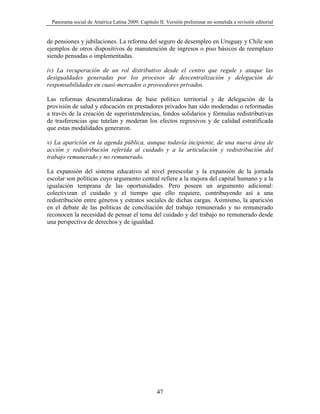 Panorama social de América Latina 2009. Capítulo II. Versión preliminar no sometida a revisión editorial


de pensiones y jubilaciones. La reforma del seguro de desempleo en Uruguay y Chile son
ejemplos de otros dispositivos de manutención de ingresos o piso básicos de reemplazo
siendo pensadas o implementadas.

iv) La recuperación de un rol distributivo desde el centro que regule y ataque las
desigualdades generadas por los procesos de descentralización y delegación de
responsabilidades en cuasi-mercados o proveedores privados.

Las reformas descentralizadoras de base político territorial y de delegación de la
provisión de salud y educación en prestadores privados han sido moderadas o reformadas
a través de la creación de superintendencias, fondos solidarios y fórmulas redistributivas
de trasferencias que tutelan y moderan los efectos regresivos y de calidad estratificada
que estas modalidades generaron.

v) La aparición en la agenda pública, aunque todavía incipiente, de una nueva área de
acción y redistribución referida al cuidado y a la articulación y redistribución del
trabajo remunerado y no remunerado.

La expansión del sistema educativo al nivel preescolar y la expansión de la jornada
escolar son políticas cuyo argumento central refiere a la mejora del capital humano y a la
igualación temprana de las oportunidades. Pero poseen un argumento adicional:
colectivizan el cuidado y el tiempo que ello requiere, contribuyendo así a una
redistribución entre géneros y estratos sociales de dichas cargas. Asimismo, la aparición
en el debate de las políticas de conciliación del trabajo remunerado y no remunerado
reconocen la necesidad de pensar el tema del cuidado y del trabajo no remunerado desde
una perspectiva de derechos y de igualdad.




                                                  47
 