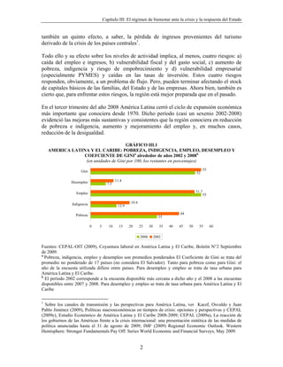 Capítulo III: El régimen de bienestar ante la crisis y la respuesta del Estado


también un quinto efecto, a saber, la pérdida de ingresos provenientes del turismo
derivado de la crisis de los países centrales1.

Todo ello y su efecto sobre los niveles de actividad implica, al menos, cuatro riesgos: a)
caída del empleo e ingresos, b) vulnerabilidad fiscal y del gasto social, c) aumento de
pobreza, indigencia y riesgo de empobrecimiento y d) vulnerabilidad empresarial
(especialmente PYMES) y caídas en las tasas de inversión. Estos cuatro riesgos
responden, obviamente, a un problema de flujo. Pero, pueden terminar afectando el stock
de capitales básicos de las familias, del Estado y de las empresas. Ahora bien, también es
cierto que, para enfrentar estos riesgos, la región está mejor preparada que en el pasado.

En el tercer trimestre del año 2008 América Latina cerró el ciclo de expansión económica
más importante que conociera desde 1970. Dicho período (casi un sexenio 2002-2008)
evidenció las mejoras más sustantivas y consistentes que la región conociera en reducción
de pobreza e indigencia, aumento y mejoramiento del empleo y, en muchos casos,
reducción de la desigualdad.

                                     GRÁFICO III.1
    AMERICA LATINA Y EL CARIBE: POBREZA, INDIGENCIA, EMPLEO, DESEMPLEO Y
                COEFCIENTE DE GINIa alrededor de años 2002 y 2008b
                 (en unidades de Gini por 100, los restantes en porcentajes)

                     Gini                                                                              55
                                                                                                52

                Desempleo                    11.4
                                       7.5

                  Empleo                                                                        51.7
                                                                                                       55

                Indigencia                            19.4
                                              12.9

                  Pobreza                                                             44
                                                                           33

                             0   5      10     15    20      25     30      35   40   45   50     55        60

                                                             2008        2002

Fuentes: CEPAL-OIT (2009), Coyuntura laboral en América Latina y El Caribe, Boletín N°2 Septiembre
de 2009.
a
  Pobreza, indigencia, empleo y desempleo son promedios ponderados El Coeficiente de Gini se trata del
promedio no ponderado de 17 países (no considera El Salvador). Tanto para pobreza como para Gini: el
año de la encuesta utilizada difiere entre países. Para desempleo y empleo se trata de tasa urbana para
América Latina y El Caribe.
b
  El período 2002 corresponde a la encuesta disponible más cercana a dicho año y el 2008 a las encuestas
disponibles entre 2007 y 2008. Para desempleo y empleo se trata de tasa urbana para América Latina y El
Caribe

1
  Sobre los canales de transmisión y las perspectivas para América Latina, ver Kacef, Osvaldo y Juan
Pablo Jiménez (2009), Políticas macroeconómicas en tiempos de crisis: opciones y perspectivas y CEPAL
(2009c), Estudio Económico de América Latina y El Caribe 2008-2009; CEPAL (2009a), La reacción de
los gobiernos de las Américas frente a la crisis internacional: una presentación sintética de las medidas de
política anunciadas hasta el 31 de agosto de 2009; IMF (2009) Regional Economic Outlook. Western
Hemisphere: Stronger Fundamentals Pay Off. Series World Economic and Financial Surveys, May 2009.


                                                             2
 