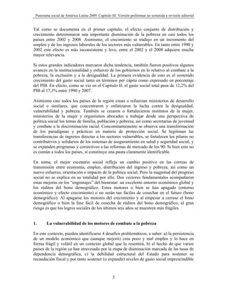 Panorama social de América Latina 2009. Capítulo III. Versión preliminar no sometida a revisión editorial


Tal como se documenta en el primer capítulo, el efecto conjunto de distribución y
crecimiento determinaron una importante disminución de la pobreza en casi todos los
países entre 2002 y 2008. Asimismo, el crecimiento se tradujo en un incremento del
empleo y de los ingresos laborales de los sectores más vulnerables. En tanto entre 1990 y
2002 este efecto es más inconsistente y leve, entre el 2002 y el 2008 adquiere mucha
mayor relevancia.

Si estos grandes indicadores marcaron dicha tendencia, también fueron positivos algunos
avances en la institucionalidad y esfuerzo de los gobiernos en lo relativo al combate a la
pobreza, la exclusión y a la desigualdad. La primera evidencia de esto es el sostenido
crecimiento del gasto social tanto en términos per cápita como expresado en porcentaje
del PIB. En efecto, como se vio en el Capítulo II, el gasto social total pasa de 12,2% del
PIB al 17,3% entre 1990 y 2007.

Asimismo casi todos los países de la región crean o refuerzan ministerios de desarrollo
social o similares, que concentraron y enfatizaron la lucha contra la desigualdad,
vulnerabilidad y pobreza. También se crearon o fortalecieron institutos de la mujer,
ministerios de la mujer y organismos abocados a trabajar desde una perspectiva de
política social los temas de familia, población y pobreza, así como secretarías de juventud
y combate a la discriminación racial. Concomitantemente se observa una transformación
de los paradigmas y prácticas en materia de protección social. Se legitiman las
transferencias de ingresos directas a los sectores vulnerables, se fortalecen los pilares no
contributivos y solidarios de los sistemas de aseguramiento en salud y seguridad social, y
se expanden programas y correctivos a las reformas de mercado de los 90. Si bien esto no
es común a todos los países, sí constituye una pauta claramente identificable.

En suma, el mejor escenario social refleja un cambio positivo en las correas de
transmisión entre economía, empleo, distribución del ingreso y pobreza, así como un
nuevo esfuerzo, orientación e impacto de la política social. Pero la magnitud del progreso
social no se explica en su totalidad por ello. Dos vectores fundamentales acompañaron
estas mejoras en los “engranajes” del bienestar: un excelente entorno económico global y
los réditos del bono demográfico. Estos motores o bien se han apagado (entorno
económico y efecto crecimiento) o no serán tan fáciles de cosechar en el futuro (bono
demográfico). Al apagarse los motores del crecimiento y al empezar a cerrase el bono
demográfico o bien la fase fácil de cosecha de réditos del bono demográfico, el gran
riesgo es que los logros sociales de los últimos seis años se muestren más frágiles.


1.      La vulnerabilidad de los motores de combate a la pobreza

En este contexto, pueden identificarse 4 desafíos problemáticos, a saber: a) la persistencia
de un modelo económico que (aunque mejoró) crea poco y mal empleo y lo hace en
forma frágil y volátil en un contexto global que lo resentirá, b) el hecho de que varios
países de la región ya han atravesado por la etapa de disminución marcada de las tasas de
dependencia demográfica, c) la debilidad estructural del Estado para sostener su
recaudación fiscal y por tanto sostener (o expandir) niveles de gasto social imprescindible



                                                    3
 