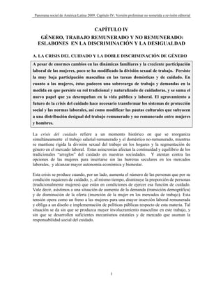 Panorama social de América Latina 2009. Capítulo IV. Versión preliminar no sometida a revisión editorial


                                         CAPÍTULO IV
    GÉNERO, TRABAJO REMUNERADO Y NO REMUNERADO:
   ESLABONES EN LA DISCRIMINACIÓN Y LA DESIGUALDAD

A. LA CRISIS DEL CUIDADO Y LA DOBLE DISCRIMINACIÓN DE GÉNERO
A pesar de enormes cambios en las dinámicas familiares y la creciente participación
laboral de las mujeres, poco se ha modificado la división sexual de trabajo. Persiste
la muy baja participación masculina en las tareas domésticas y de cuidado. En
cuanto a las mujeres, éstas padecen una sobrecarga de trabajo y demandas en la
medida en que persiste su rol tradicional y naturalizado de cuidadoras, y se suma el
nuevo papel que ya desempeñan en la vida pública y laboral. El agravamiento a
futuro de la crisis del cuidado hace necesario transformar los sistemas de protección
social y las normas laborales, así como modificar las pautas culturales que subyacen
a una distribución desigual del trabajo remunerado y no remunerado entre mujeres
y hombres.

La crisis del cuidado refiere a un momento histórico en que se reorganiza
simultáneamente el trabajo salarial-remunerado y el doméstico no-remunerado, mientras
se mantiene rígida la división sexual del trabajo en los hogares y la segmentación de
género en el mercado laboral. Estas asincronías afectan la continuidad y equilibrio de los
tradicionales “arreglos” del cuidado en nuestras sociedades. Y atentan contra las
opciones de las mujeres para insertarse sin las barreras seculares en los mercados
laborales, y alcanzar mayor autonomía económica y bienestar.

Esta crisis se produce cuando, por un lado, aumenta el número de las personas que por su
condición requieren de cuidado, y, al mismo tiempo, disminuye la proporción de personas
(tradicionalmente mujeres) que están en condiciones de ejercer esa función de cuidado.
Vale decir, asistimos a una situación de aumento de la demanda (transición demográfica)
y de disminución de la oferta (inserción de la mujer en los mercados de trabajo). Esta
tensión opera como un freno a las mujeres para una mayor inserción laboral remunerada
y obliga a un diseño e implementación de políticas públicas respecto de esta materia. Tal
situación se da sin que se produzca mayor involucramiento masculino en este trabajo, y
sin que se desarrollen suficientes mecanismos estatales y de mercado que asuman la
responsabilidad social del cuidado.




                                                   1
 