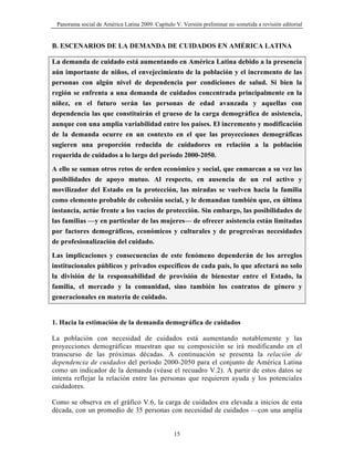 Panorama social de América Latina 2009. Capítulo V. Versión preliminar no sometida a revisión editorial


B. ESCENARIOS DE LA DEMANDA DE CUIDADOS EN AMÉRICA LATINA

La demanda de cuidado está aumentando en América Latina debido a la presencia
aún importante de niños, el envejecimiento de la población y el incremento de las
personas con algún nivel de dependencia por condiciones de salud. Si bien la
región se enfrenta a una demanda de cuidados concentrada principalmente en la
niñez, en el futuro serán las personas de edad avanzada y aquellas con
dependencia las que constituirán el grueso de la carga demográfica de asistencia,
aunque con una amplia variabilidad entre los países. El incremento y modificación
de la demanda ocurre en un contexto en el que las proyecciones demográficas
sugieren una proporción reducida de cuidadores en relación a la población
requerida de cuidados a lo largo del período 2000-2050.
A ello se suman otros retos de orden económico y social, que enmarcan a su vez las
posibilidades de apoyo mutuo. Al respecto, en ausencia de un rol activo y
movilizador del Estado en la protección, las miradas se vuelven hacia la familia
como elemento probable de cohesión social, y le demandan también que, en última
instancia, actúe frente a los vacíos de protección. Sin embargo, las posibilidades de
las familias —y en particular de las mujeres— de ofrecer asistencia están limitadas
por factores demográficos, económicos y culturales y de progresivas necesidades
de profesionalización del cuidado.
Las implicaciones y consecuencias de este fenómeno dependerán de los arreglos
institucionales públicos y privados específicos de cada país, lo que afectará no solo
la división de la responsabilidad de provisión de bienestar entre el Estado, la
familia, el mercado y la comunidad, sino también los contratos de género y
generacionales en materia de cuidado.


1. Hacia la estimación de la demanda demográfica de cuidados

La población con necesidad de cuidados está aumentando notablemente y las
proyecciones demográficas muestran que su composición se irá modificando en el
transcurso de las próximas décadas. A continuación se presenta la relación de
dependencia de cuidados del período 2000-2050 para el conjunto de América Latina
como un indicador de la demanda (véase el recuadro V.2). A partir de estos datos se
intenta reflejar la relación entre las personas que requieren ayuda y los potenciales
cuidadores.

Como se observa en el gráfico V.6, la carga de cuidados era elevada a inicios de esta
década, con un promedio de 35 personas con necesidad de cuidados —con una amplia


                                                  15
 