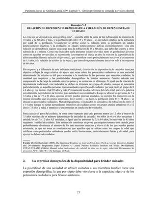 Panorama social de América Latina 2009. Capítulo V. Versión preliminar no sometida a revisión editorial




                                Recuadro V.2
     RELACIÓN DE DEPENDENCIA DEMOGRÁFICA Y RELACIÓN DE DEPENDENCIA DE
                                 CUIDADO

La relación de dependencia demográfica total —cociente entre la suma de las poblaciones de menores de
15 años y de 60 años y más, y la población de entre 15 y 59 años— es un índice sintético de la estructura
por edad de la población. Usualmente se define como la relación entre la población en edades
potencialmente inactivas y la población en edades potencialmente activas económicamente. Una alta
relación de dependencia sugiere una carga para la población de 15 a 60 años, que debe dar soporte a otros
además de a sí misma. Como este indicador suele presentar valores elevados tanto en poblaciones jóvenes
como en aquellas envejecidas, se recomienda descomponer el índice en dos: la relación de dependencia de
niños (también llamada relación de juventud), que considera como potencialmente inactivos a los menores
de 15 años, y la relación de adultos (o de vejez), que considera potencialmente inactivos solo a los mayores
de 60 años.

Por su parte, y a diferencia de este indicador tradicional, la relación de dependencia de cuidados tiene por
objetivo reflejar la carga relativa de apoyo que recae sobre los potenciales cuidadores en una sociedad
determinada. Su cálculo es útil para acercarse a la medición de las personas que necesitan cuidados, la
cantidad que requieren y las posibilidades demográficas de brindar asistencia. Permite además una
comparación de la carga de cuidado entre los países y su evolución en el tiempo. Al igual que la relación de
dependencia tradicional, este indicador se define en términos de grupos de edades, aunque se concentra
particularmente en aquellas personas con necesidades específicas de cuidados: por una parte, el grupo de 0
a 6 años y, por la otra, el de 85 años y más. Precisamente los dos extremos del ciclo vital, que en la práctica
son altamente dependientes de terceros para satisfacer sus necesidades. Luego se ubican las personas de 7 a
12 años y las de 75 a 84 años, quienes si bien pueden precisar cuidados, no siempre los requieren con la
misma intensidad que los grupos anteriores. En el centro —es decir, la población entre 15 y 74 años— se
ubican los potenciales cuidadores. Metodológicamente, el indicador no considera a la población de entre 13
y 14 años porque no serían demandantes intensivos de cuidados como los grupos etarios anteriores (0 a 12
años y 75 años y más), y tampoco se encontrarían en condición de brindarlos.

Para calcular el peso del cuidado, se toma como supuesto que cada persona menor de 12 años y mayor de
75 años requiere de un número determinado de unidades de cuidado: los niños de 0 a 6 años necesitan 1
unidad; los de 7 a 12 años 0,5 unidades, al igual que las personas de 75 a 84 años; los mayores de 85 años
requieren 1 unidad de cuidado. Esta estimación constituye un proxy que requiere tomarse con cautela, pues
probablemente disminuye el número de los que necesitan atención y eleva el de los que pueden prestar
asistencia, ya que no toma en consideración que aquellos que se ubican entre los rangos de edad que
califican como potenciales cuidadores pueden sufrir limitaciones, particularmente físicas y de salud, para
ejercer las labores de cuidados.

--------
Fuente: Debbie Budlender (2008), The Statistical Evidence on Care and Non-Care Work across Six Countries, Gender
and Development Programme Paper Number 4, United Nations Research Institute for Social Development;
CEPAL/CELADE (2006a) Manual sobre indicadores de calidad de vida en la vejez, colección Documentos de
proyectos, Nº 113 (LC/W.113), Santiago, CEPAL.



2.         La expresión demográfica de la disponibilidad para brindar cuidados

La posibilidad de una sociedad de ofrecer cuidados a sus miembros también tiene una
expresión demográfica, la que por cierto debe vincularse a la capacidad efectiva de los
potenciales cuidadores para brindar asistencia.




                                                      23
 