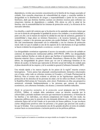 Capítulo VI: Políticas públicas y crisis de cuidado en América Latina. Alternativas e iniciativas


dependencia, revelan una creciente concentración en la familia de los riesgos asociados al
cuidado. Esto exacerba situaciones de vulnerabilidad de origen, y exacerba también la
desigualdad en la distribución de riesgos y responsabilidades a partir de los contextos
familiares, dado que distintas familias cuentan con distintos recursos para enfrentar sus
situaciones internas de dependencia y cuidado. Ello afecta no sólo la salud de las
familias, sino la sustentabilidad de los sistemas de protección social y la eficiencia de los
mercados laborales.

Los desafíos, a partir del contexto que se ha descrito en los apartados anteriores, tienen que
ver con la forma de salvaguardar la igualdad de acceso a los cuidados y su universalidad; y,
junto con ello, con la manera de mejorar la calidad de este tipo de asistencia, garantizar su
sostenibilidad a largo plazo en términos financieros y de recursos humanos, así como
proteger y sostener a las personas que prestan esta ayuda (Sedmak y Parent, 2008). Todo
ello está estrechamente relacionado con la solidaridad y con los sistemas de protección
social, toda vez que el cuidado es uno de los aspectos de la vida humana en el que también
se hacen evidentes las desigualdades económicas, sociales y de género.

Las desigualdades económicas segmentan el acceso vía mercado a servicios de cuidado en
contextos de desprotección institucional pública (OIT-PNUD, 2009). Las desigualdades
sociales implican brechas en redes de apoyo que faciliten el mantenimiento o mejora del
bienestar material, físico y emocional (Guzmán, Huenchuan y Montes de Oca, 2003). Por
último, las desigualdades de género tienen que ver con la sobrecarga femenina en las
labores de ayuda y la barrera que representa la división sexual del trabajo de cuidado para
el pleno desarrollo de las mujeres y de la sociedad en general (Carbonero Gamundí, 2007).

Una mirada rápida a los marcos legales de los países de la región2 muestra avances
heterogéneos. Varios países han plasmado constitucionalmente elementos relacionados
con el tema, sobre todo en reformas recientes (el Ecuador y el Estado Plurinacional de
Bolivia). Pero el avance más evidente se advierte en las legislaciones específicas de
protección de los derechos de las personas de edad y de los niños (en Brasil, Costa Rica,
la República Bolivariana de Venezuela, entre otros). Predomina en ellas una perspectiva
asistencial, orientada fundamentalmente a las personas que carecen de recursos
económicos, con coberturas limitadas y de alcance y extensión también reducidos.

Desde la perspectiva normativa de la protección social propuesta por la CEPAL
(CEPAL, 2006a), el cuidado debe entenderse como un derecho asumido por la
colectividad y prestado mediante servicios que maximicen la autonomía y el bienestar de
las familias y los individuos, con directa competencia del Estado. De este modo, las
respuestas públicas para la atención de esta demanda debieran ser concebidas como una
extensión lógica del rol del Estado en la provisión de bienes públicos, lo que involucra
ciertas obligaciones positivas entre las personas y los grupos que precisan esta ayuda y
las que la brindan. Este es precisamente uno de los grandes desafíos en torno al cuidado:
avanzar hacia su reconocimiento e inclusión positiva en las políticas públicas.



2
    Avances legales en la materia se consideran con mayor detalle en el acápite 5 de este capítulo.


                                                        2
 