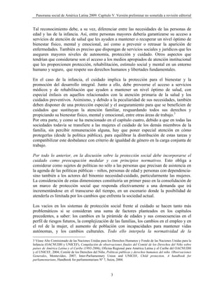 Panorama social de América Latina 2009. Capítulo V. Versión preliminar no sometida a revisión editorial


Tal reconocimiento debe, a su vez, diferenciar entre las necesidades de las personas de
edad y las de la infancia. Así, entre personas mayores debería garantizarse su acceso a
servicios de atención de salud que les ayuden a mantener o recuperar un nivel óptimo de
bienestar físico, mental y emocional, así como a prevenir o retrasar la aparición de
enfermedades. También es preciso que dispongan de servicios sociales y jurídicos que les
aseguren mayores niveles de autonomía, protección y cuidado. Otros aspectos que
tendrían que considerarse son el acceso a los medios apropiados de atención institucional
que les proporcionen protección, rehabilitación, estímulo social y mental en un entorno
humano y seguro, que respete sus derechos humanos y libertades fundamentales.

En el caso de la infancia, el cuidado implica la protección para el bienestar y la
promoción del desarrollo integral. Junto a ello, debe proveerse el acceso a servicios
médicos y de rehabilitación que ayuden a mantener un nivel óptimo de salud, con
especial énfasis en aquellos relacionados con la atención primaria de la salud y los
cuidados preventivos. Asimismo, y debido a la peculiaridad de sus necesidades, también
deben disponer de una protección especial y el aseguramiento para que se beneficien de
cuidados que sustituyan la atención familiar, resguardando todos sus derechos y
propiciando su bienestar físico, mental y emocional, entre otras áreas de trabajo.3
Por otra parte, y como se ha mencionado en el capítulo cuatro, debido a que en todas las
sociedades todavía se transfiere a las mujeres el cuidado de los demás miembros de la
familia, sin percibir remuneración alguna, hay que poner especial atención en cómo
protegerlas (desde la política pública), para equilibrar la distribución de estas tareas y
compatibilizar este desbalance con criterio de igualdad de género en la carga conjunta de
trabajo.

Por todo lo anterior, en la discusión sobre la protección social debe incorporarse el
cuidado como preocupación medular y con principios normativos. Esto obliga a
considerar como sujetos de políticas no sólo a las personas que precisan de asistencia en
la agenda de las políticas públicas – niños, personas de edad y personas con dependencia-
sino también a los actores del binomio necesidad-cuidado, particularmente las mujeres.
La consideración de estas dimensiones constituiría un primer paso en la consolidación de
un marco de protección social que responda efectivamente a una demanda que irá
incrementándose en el transcurso del tiempo, en un escenario donde la posibilidad de
atenderla es limitada por los cambios que enfrenta la sociedad actual.

Los vacíos en los sistemas de protección social frente al cuidado se hacen tanto más
problemáticos si se consideran una suma de factores planteados en los capítulos
precedentes, a saber: los cambios en la pirámide de edades y sus consecuencias en el
perfil de riesgos futuros, la complejización de las familias, los cambios en el empleo y en
el rol de la mujer, el aumento de población con incapacidades para mantener vidas
autónomas, y los cambios culturales. Todo ello interpela la normatividad de la

3 Véase Alto Comisionado de las Naciones Unidas para los Derechos Humanos y Fondo de las Naciones Unidas para la
Infancia (OACNUDH y UNICEF), Compilación de observaciones finales del Comité de los Derechos del Niño sobre
países de América Latina y el Caribe (1993-2006), Oficina Regional para América Latina y el Caribe del OACNUDH
y el UNICEF, 2004; Comité de los Derechos del Niño, Políticas públicas y derechos humanos del niño. Observaciones
Generales, Montevideo, 2007; Inter-Parliamentary Union and UNICEF, Child protection. A handbook for
parliamentarians, Handbook for parliamentarians Nº 7, Suiza, 2004.



                                                       3
 