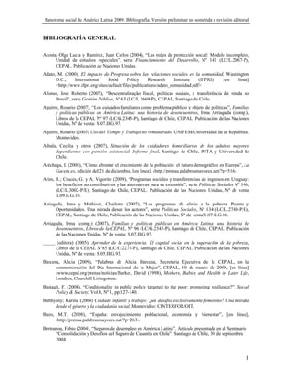 Panorama social de América Latina 2009. Bibliografía. Versión preliminar no sometida a revisión editorial


BIBLIOGRAFÍA GENERAL

Acosta, Olga Lucía y Ramírez, Juan Carlos (2004), “Las redes de protección social: Modelo incompleto,
      Unidad de estudios especiales”, serie Financiamiento del Desarrollo, Nº 141 (LC/L.2067-P),
      CEPAL. Publicación de Naciones Unidas.
Adato, M. (2000), El impacto de Progresa sobre las relaciones sociales en la comunidad, Washington
      D.C.,    International      Food       Policy     Research     Institute  (IFPRI). [en línea]
      <http://www.ifpri.org/sites/default/files/publications/adato_comunidad.pdf>
Afonso, José Roberto (2007), “Descentralização fiscal, políticas sociais, e transferência de renda no
     Brasil”, serie Gestión Pública, Nº 63 (LC/L.2669-P), CEPAL, Santiago de Chile.
Aguirre, Rosario (2007), “Los cuidados familiares como problema público y objeto de políticas”, Familias
      y políticas públicas en América Latina: una historia de desencuentros, Irma Arriagada (comp.),
      Libros de la CEPAL Nº 97 (LC/G.2345-P), Santiago de Chile, CEPAL. Publicación de las Naciones
      Unidas, Nº de venta: S.07.II.G.97.
Aguirre, Rosario (2005) Uso del Tiempo y Trabajo no remunerado. UNIFEM/Universidad de la República.
      Montevideo.
Albala, Cecilia y otros (2007), Situación de los cuidadores domiciliarios de los adultos mayores
      dependientes con pensión asistencial. Informe final, Santiago de Chile, INTA y Universidad de
      Chile.
Aréchaga, I. (2008), “Cómo afrontar el crecimiento de la población: el futuro demográfico en Europa”, La
      Gaceta.es, edición del 21 de diciembre, [en línea], ‹http://prensa.palabrasmayores.net/?p=516›.
Arim, R.; Cruces, G. y A. Vigorito (2009), “Programas sociales y transferencias de ingresos en Uruguay:
      los beneficios no contributivos y las alternativas para su extensión”, serie Políticas Sociales Nº 146,
      (LC/L.3002-P/E), Santiago de Chile, CEPAL. Publicación de las Naciones Unidas, Nº de venta
      S.09.II.G.10.
Arriagada, Irma y Mathivet, Charlotte (2007), “Los programas de alivio a la pobreza Puente y
      Oportunidades. Una mirada desde los actores”, serie Políticas Sociales, Nº 134 (LC/L.2740-P/E),
      CEPAL, Santiago de Chile, Publicación de las Naciones Unidas, Nº de venta S.07.II.G.86.
Arriagada, Irma (comp.) (2007), Familias y políticas públicas en América Latina: una historia de
      desencuentros, Libros de la CEPAL, Nº 96 (LC/G.2345-P), Santiago de Chile, CEPAL. Publicación
      de las Naciones Unidas, Nº de venta: S.07.II.G.97.
_____ (editora) (2005), Aprender de la experiencia. El capital social en la superación de la pobreza,
      Libros de la CEPAL Nº85 (LC/G.2275-P), Santiago de Chile. CEPAL. Publicación de las Naciones
      Unidas, Nº de venta: S.05.II.G.93.
Bárcena, Alicia (2009), “Palabras de Alicia Bárcena, Secretaria Ejecutiva de la CEPAL, en la
      conmemoración del Día Internacional de la Mujer”, CEPAL, 10 de marzo de 2009, [en línea]
      ‹www.cepal.org/prensa/noticias/Barker, David (1998), Mothers, Babies and Health in Later Life,
      Londres, Churchill Livingstone.
Bastagli, F. (2008), “Conditionality in public policy targeted to the poor: promoting resilience?”, Social
      Policy & Society, Vol.8, Nº 1, pp.127-140.
Batthyány; Karina (2004) Cuidado infantil y trabajo: ¿un desafío exclusivamente femenino? Una mirada
      desde el género y la ciudadanía social,.Montevideo: CINTERFOR/OIT.
Bazo, M.T. (2008), “España: envejecimiento poblacional, economía y bienestar”, [en línea],
     ‹http://prensa.palabrasmayores.net/?p=263›.
Bertranou, Fabio (2004), “Seguros de desempleo en América Latina”. Artículo presentado en el Seminario
      “Consolidación y Desafíos del Seguro de Cesantía en Chile”. Santiago de Chile, 30 de septiembre
      2004


                                                                                                           1
 