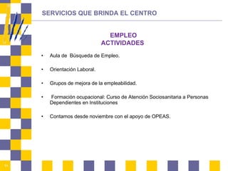Aula de  Búsqueda de Empleo.  Orientación Laboral.  Grupos de mejora de la empleabilidad.  Formación ocupacional: Curso de Atención Sociosanitaria a Personas Dependientes en Instituciones Contamos desde noviembre con el apoyo de OPEAS. SERVICIOS QUE BRINDA EL CENTRO EMPLEO ACTIVIDADES 