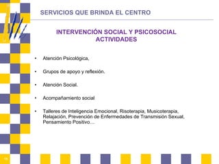 Atención Psicológica,  Grupos de apoyo y reflexión. Atención Social.  Acompañamiento social Talleres de Inteligencia Emocional, Risoterapia, Musicoterapia, Relajación, Prevención de Enfermedades de Transmisión Sexual, Pensamiento Positivo… SERVICIOS QUE BRINDA EL CENTRO INTERVENCIÓN SOCIAL Y PSICOSOCIAL ACTIVIDADES 