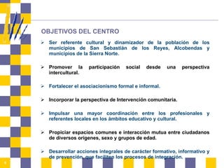 OBJETIVOS DEL CENTRO Ser referente cultural y dinamizador de la población de los municipios de San Sebastián de los Reyes, Alcobendas y municipios de la Sierra Norte. Promover la participación social desde una perspectiva intercultural. Fortalecer el asociacionismo formal e informal. Incorporar la perspectiva de Intervención comunitaria. Impulsar una mayor coordinación entre los profesionales y referentes locales en los ámbitos educativo y cultural. Propiciar espacios comunes e interacción mutua entre ciudadanos de diversos orígenes, sexo y grupos de edad. Desarrollar acciones integrales de carácter formativo, informativo y de prevención, que faciliten los procesos de integración. 