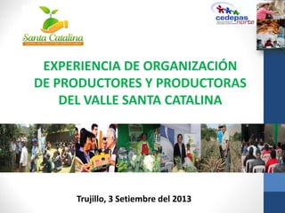 “EXPERIENCIA de la CENTRAL DE PRODUCTORES DEL
VALLE DE SANTA CATALINA”
Trujillo, 3 Setiembre del 2013
EXPERIENCIA DE ORGANIZACIÓN
DE PRODUCTORES Y PRODUCTORAS
DEL VALLE SANTA CATALINA
 