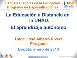 Escuela Ciencias de la Educación
 Programa de Especializaciones

La Educación a Distancia en
          la UNAD.
  El aprendizaje autónomo

     Tutor: José Alberto Rivera
              Piragauta.
       Bogotá, enero de 2013
                               FI-GQ-GCMU-004-015 V. 000-27-08-2011
 