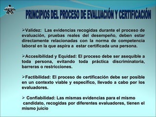 Validez:  Las evidencias recogidas durante el proceso de evaluación, pruebas reales del desempeño, deben estar directamente relacionadas con la norma de competencia laboral en la que aspira a  estar certificada una persona. Accesibilidad y Equidad: El proceso debe ser asequible a toda persona, evitando toda práctica discriminatoria, barreras o restricciones. Factibilidad: El proceso de certificación debe ser posible en un contexto viable y específico, llevado a cabo por los evaluadores. Confiabilidad: Las mismas evidencias para el mismo  candidato, recogidas por diferentes evaluadores, tienen el mismo juicio 