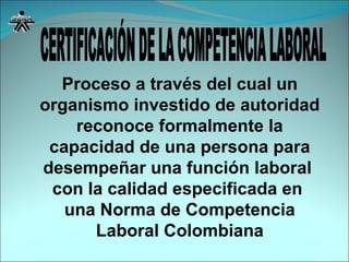 Proceso a través del cual un organismo investido de autoridad reconoce formalmente la capacidad de una persona para desempeñar una función laboral  con la calidad especificada en  una Norma de Competencia Laboral Colombiana CERTIFICACIÓN DE LA COMPETENCIA LABORAL 