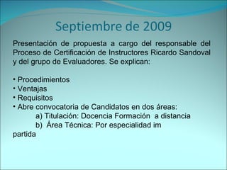 Presentación de propuesta a cargo del responsable del Proceso de Certificación de Instructores Ricardo Sandoval y del grupo de Evaluadores. Se explican: Procedimientos Ventajas Requisitos Abre convocatoria de Candidatos en dos áreas:  a) Titulación: Docencia Formación  a distancia b)  Área Técnica: Por especialidad im partida 