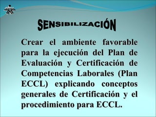 Crear el ambiente favorable para la ejecución del Plan de Evaluación y Certificación de Competencias Laborales (Plan ECCL) explicando conceptos generales de Certificación y el procedimiento para ECCL. SENSIBILIZACIÓN 