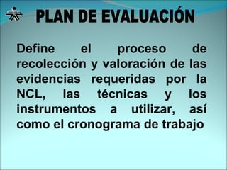 Define el proceso de recolección y valoración de las evidencias requeridas por la NCL, las técnicas y los instrumentos a utilizar, así como el cronograma de trabajo PLAN DE EVALUACIÓN 