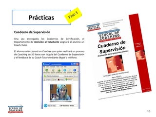 Prácticas
Cuaderno de Supervisión
Una vez entregados los Cuadernos de Certificación, el
Departamento de Atención al Estudiante asignará al alumno un
Coach-Tutor.

El alumno seleccionará un Coachee con quien realizará un proceso
de Coaching de 20 horas con la guía del Cuaderno de Supervisión
y el feedback de su Coach-Tutor mediante Skype o teléfono.




                                                                   10
 