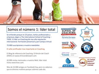 Somos el número 1: líder total
Se entiende porque en 23 países, tantos profesionales y
empresas eligen a The International School of Coaching –
TISOC. El líder en Coaching de mas alta reputación
internacional. Formación presencial y por Campus Virtual.
72.000 suscripciones a nuestra newsletter.
El sello certificador mas importante en Coaching.

El Blog de referencia de Coaching: El Rincón del Coach
(ERDC) en www.elrincondelcoach.com.

42.000 visitas mensuales a nuestra Web: líder total.
Visita www.tisoc.com.

Mas de 22.000 amigos en Facebook hoy, pero no sabemos
que te diremos mañana porque subimos cada día.              3
 