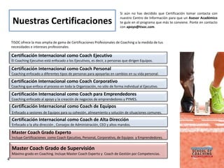 Si aún no has decidido que Certificación tomar contacta con
                                                                             nuestro Centro de Información para que un Asesor Académico
    Nuestras Certificaciones                                                 te guíe en el programa que más te conviene. Ponte en contacto
                                                                             con apoyo@tisoc.com.



    TISOC ofrece la mas amplia de gama de Certificaciones Profesionales de Coaching a la medida de tus
    necesidades e intereses profesionales.

    Certificación Internacional como Coach Ejecutivo
    El Coaching Ejecutivo está enfocado a los Ejecutivos, es decir, a personas que dirigen Equipos.

    Certificación Internacional como Coach Personal
    Coaching enfocado a diferentes tipos de personas para apoyarlas en cambios en su vida personal.

    Certificación Internacional como Coach Corporativo
    Coaching que enfoca el proceso en toda la Organización, no sólo de forma individual al Ejecutivo.

    Certificación Internacional como Coach para Emprendedores
    Coaching enfocado al apoyo y la creación de negocios de emprendedores y PYMES.
    Certificación Internacional como Coach de Equipos
    Enfocado a sesiones de Equipos para su cohesión, alineamiento y solución de situaciones comunes.
    Certificación Internacional como Coach de Alta Dirección
    Enfocado a la alta dirección , Consejos de Administración, CEO y altos mandos.

    Master Coach Grado Experto
    Incluye Certificaciones como Coach Ejecutivo, Personal, Corporativo, de Equipos y Emprendedores.


    Master Coach Grado de Supervisión
    Máximo grado en Coaching. Incluye Master Coach Experto y Coach de Gestión por Competencias.
4
 