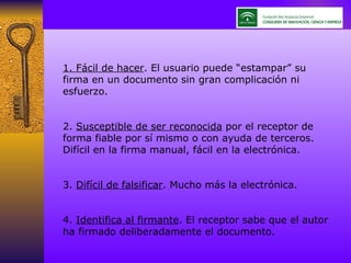 1. Fácil de hacer . El usuario puede “estampar” su firma en un documento sin gran complicación ni esfuerzo. 2.  Susceptible de ser reconocida  por el receptor de forma fiable por sí mismo o con ayuda de terceros. Difícil en la firma manual, fácil en la electrónica. 3.  Difícil de falsificar . Mucho más la electrónica. 4.  Identifica al firmante . El receptor sabe que el autor ha firmado deliberadamente el documento. 