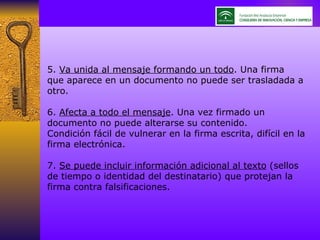 5.  Va unida al mensaje formando un todo . Una firma que aparece en un documento no puede ser trasladada a otro. 6.  Afecta a todo el mensaje . Una vez firmado un documento no puede alterarse su contenido. Condición fácil de vulnerar en la firma escrita, difícil en la firma electrónica. 7.  Se puede incluir información adicional al texto  (sellos de tiempo o identidad del destinatario) que protejan la firma contra falsificaciones. 